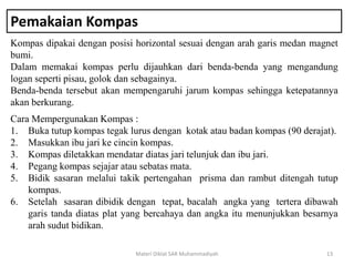 Pemakaian Kompas
Kompas dipakai dengan posisi horizontal sesuai dengan arah garis medan magnet
bumi.
Dalam memakai kompas perlu dijauhkan dari benda-benda yang mengandung
logan seperti pisau, golok dan sebagainya.
Benda-benda tersebut akan mempengaruhi jarum kompas sehingga ketepatannya
akan berkurang.
Materi Diklat SAR Muhammadiyah 13
Cara Mempergunakan Kompas :
1. Buka tutup kompas tegak lurus dengan kotak atau badan kompas (90 derajat).
2. Masukkan ibu jari ke cincin kompas.
3. Kompas diletakkan mendatar diatas jari telunjuk dan ibu jari.
4. Pegang kompas sejajar atau sebatas mata.
5. Bidik sasaran melalui takik pertengahan prisma dan rambut ditengah tutup
kompas.
6. Setelah sasaran dibidik dengan tepat, bacalah angka yang tertera dibawah
garis tanda diatas plat yang bercahaya dan angka itu menunjukkan besarnya
arah sudut bidikan.
 