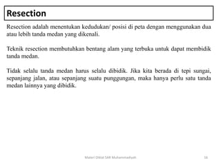 Resection
Resection adalah menentukan kedudukan/ posisi di peta dengan menggunakan dua
atau lebih tanda medan yang dikenali.
Teknik resection membutuhkan bentang alam yang terbuka untuk dapat membidik
tanda medan.
Tidak selalu tanda medan harus selalu dibidik. Jika kita berada di tepi sungai,
sepanjang jalan, atau sepanjang suatu punggungan, maka hanya perlu satu tanda
medan lainnya yang dibidik.
Materi Diklat SAR Muhammadiyah 16
 
