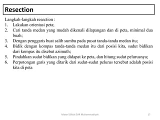 Resection
Langkah-langkah resection :
1. Lakukan orientasi peta;
2. Cari tanda medan yang mudah dikenali dilapangan dan di peta, minimal dua
buah;
3. Dengan penggaris buat salib sumbu pada pusat tanda-tanda medan itu;
4. Bidik dengan kompas tanda-tanda medan itu dari posisi kita, sudut bidikan
dari kompas itu disebut azimuth;
5. Pindahkan sudut bidikan yang didapat ke peta, dan hitung sudut pelurusnya;
6. Perpotongan garis yang ditarik dari sudut-sudut pelurus tersebut adalah posisi
kita di peta
Materi Diklat SAR Muhammadiyah 17
 