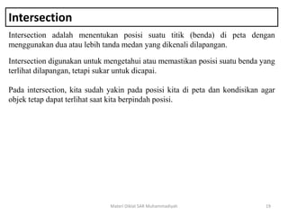 Intersection
Intersection adalah menentukan posisi suatu titik (benda) di peta dengan
menggunakan dua atau lebih tanda medan yang dikenali dilapangan.
Materi Diklat SAR Muhammadiyah 19
Intersection digunakan untuk mengetahui atau memastikan posisi suatu benda yang
terlihat dilapangan, tetapi sukar untuk dicapai.
Pada intersection, kita sudah yakin pada posisi kita di peta dan kondisikan agar
objek tetap dapat terlihat saat kita berpindah posisi.
 