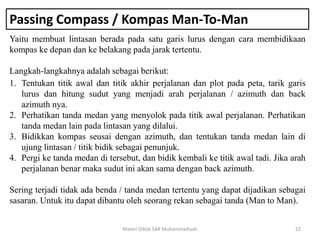 Passing Compass / Kompas Man-To-Man
Yaitu membuat lintasan berada pada satu garis lurus dengan cara membidikaan
kompas ke depan dan ke belakang pada jarak tertentu.
Langkah-langkahnya adalah sebagai berikut:
Materi Diklat SAR Muhammadiyah 22
1. Tentukan titik awal dan titik akhir perjalanan dan plot pada peta, tarik garis
lurus dan hitung sudut yang menjadi arah perjalanan / azimuth dan back
azimuth nya.
2. Perhatikan tanda medan yang menyolok pada titik awal perjalanan. Perhatikan
tanda medan lain pada lintasan yang dilalui.
3. Bidikkan kompas seusai dengan azimuth, dan tentukan tanda medan lain di
ujung lintasan / titik bidik sebagai penunjuk.
4. Pergi ke tanda medan di tersebut, dan bidik kembali ke titik awal tadi. Jika arah
perjalanan benar maka sudut ini akan sama dengan back azimuth.
Sering terjadi tidak ada benda / tanda medan tertentu yang dapat dijadikan sebagai
sasaran. Untuk itu dapat dibantu oleh seorang rekan sebagai tanda (Man to Man).
 