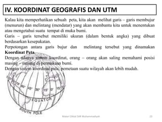IV. KOORDINAT GEOGRAFIS DAN UTM
Kalau kita memperhatikan sebuah peta, kita akan melihat garis – garis membujur
(menurun) dan melintang (mendatar) yang akan membantu kita untuk menentukan
atau mengetahui suatu tempat di muka bumi.
Garis – garis tersebut memiliki ukuran (dalam bentuk angka) yang dibuat
berdasarkan kesepakatan.
Perpotongan antara garis bujur dan melintang tersebut yang dinamakan
Koordinat Peta.
Dengan adanya sistem koordinat, orang – orang akan saling memahami posisi
masing – masing di permukaan bumi.
Dengan sistem koordinat pula, pemetaan suatu wilayah akan lebih mudah.
Materi Diklat SAR Muhammadiyah 23
 