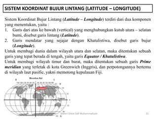SISTEM KOORDINAT BUJUR LINTANG (LATITUDE – LONGITUDE)
Sistem Koordinat Bujur Lintang (Latitude – Longitude) terdiri dari dua komponen
yang menentukan, yaitu :
1. Garis dari atas ke bawah (vertical) yang menghubungkan kutub utara – selatan
bumi, disebut garis lintang (Latitude).
2. Garis mendatar yang sejajar dengan Khatulistiwa, disebut garis bujur
(Longitude).
Untuk membagi dunia dalam wilayah utara dan selatan, maka ditentukan sebuah
garis yang tepat berada di tengah, yaitu garis Equator / Khatulistiwa.
Untuk membagi wilayah timur dan barat, maka ditentukan sebuah garis Prime
meridian yang terletak di kota Greenwich (Inggris), dan perpotongannya bertemu
di wilayah laut pasific, yakni memotong kepulauan Fiji.
Materi Diklat SAR Muhammadiyah 25
 