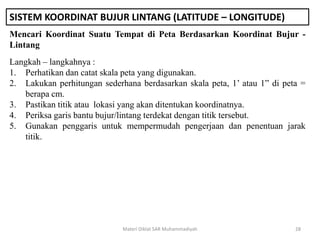 SISTEM KOORDINAT BUJUR LINTANG (LATITUDE – LONGITUDE)
Mencari Koordinat Suatu Tempat di Peta Berdasarkan Koordinat Bujur -
Lintang
Materi Diklat SAR Muhammadiyah 28
Langkah – langkahnya :
1. Perhatikan dan catat skala peta yang digunakan.
2. Lakukan perhitungan sederhana berdasarkan skala peta, 1’ atau 1” di peta =
berapa cm.
3. Pastikan titik atau lokasi yang akan ditentukan koordinatnya.
4. Periksa garis bantu bujur/lintang terdekat dengan titik tersebut.
5. Gunakan penggaris untuk mempermudah pengerjaan dan penentuan jarak
titik.
 