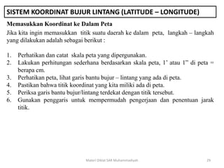 SISTEM KOORDINAT BUJUR LINTANG (LATITUDE – LONGITUDE)
Memasukkan Koordinat ke Dalam Peta
Materi Diklat SAR Muhammadiyah 29
Jika kita ingin memasukkan titik suatu daerah ke dalam peta, langkah – langkah
yang dilakukan adalah sebagai berikut :
1. Perhatikan dan catat skala peta yang dipergunakan.
2. Lakukan perhitungan sederhana berdasarkan skala peta, 1’ atau 1” di peta =
berapa cm.
3. Perhatikan peta, lihat garis bantu bujur – lintang yang ada di peta.
4. Pastikan bahwa titik koordinat yang kita miliki ada di peta.
5. Periksa garis bantu bujur/lintang terdekat dengan titik tersebut.
6. Gunakan penggaris untuk mempermudah pengerjaan dan penentuan jarak
titik.
 