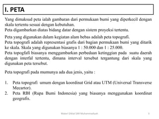 I. PETA
Yang dimaksud peta ialah gambaran dari permukaan bumi yang diperkecil dengan
skala tertentu sesuai dengan kebutuhan.
Peta digambarkan diatas bidang datar dengan sistem proyeksi tertentu.
Materi Diklat SAR Muhammadiyah 3
Peta yang digunakan dalam kegiatan alam bebas adalah peta topografi.
Peta topografi adalah representasi grafis dari bagian permukaan bumi yang ditarik
ke skala. Skala yang digunakan biasanya 1 : 50.000 dan 1 : 25.000.
Peta topogfafi biasanya menggambarkan perbedaan ketinggian pada suatu daerah
dengan interfal tertentu, dimana interval tersebut tergantung dari skala yang
digunakan peta tersebut.
Peta topografi pada mumunya ada dua jenis, yaitu :
1. Peta topografi umum dengan koordinat Grid atau UTM (Universal Transverse
Mecartor).
2. Peta RBI (Rupa Bumi Indonesia) yang biasanya menggunakan koordinat
geografis.
 