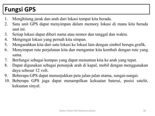 Fungsi GPS
1. Menghitung jarak dan arah dari lokasi tempat kita berada.
2. Satu unit GPS dapat menyimpan dalam memory lokasi di mana kita berada
saat ini.
3. Setiap lokasi dapat diberi nama atau nomor dan tanggal dan waktu.
4. Mengingat lokasi yang pernah kita simpan.
5. Mengarahkan kita dari satu lokasi ke lokasi lain dengan simbol berupa grafik.
6. Menyimpan rute perjalanan kita dan mengantar kita kembali dengan rute yang
sama.
7. Berfungsi sebagai kompas yang dapat menuntun kita ke arah yang tepat.
8. Dapat digunakan sebagai penunjuk arah di kapal, mobil dengan menggunakan
daya sebesar 12 volt.
9. Beberapa GPS dapat menunjukkan peta jalan-jalan utama, sungai-sungai.
10. Beberapa GPS juga dapat menampilkan kekuatan baterai, posisi satelit,
kekuatan sinyal.
Materi Diklat SAR Muhammadiyah 38
 