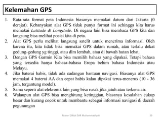 Kelemahan GPS
1. Rata-rata format peta Indonesia biasanya memakai datum dari Jakarta (0
derajat). Kebanyakan alat GPS tidak punya format ini sehingga kita harus
memakai Latitude & Longitude. Di negara lain bisa membaca GPS kita dan
langsung bisa melihat posisi kita di peta.
2. Alat GPS perlu melihat langsung satelit untuk menerima informasi. Oleh
karena itu, kita tidak bisa memakai GPS dalam rumah, atau terlalu dekat
gedung-gedung yg tinggi, atau dlm lembah, atau di bawah hutan lebat.
3. Dengan GPS Garmin Kita bisa memilih bahasa yang dipakai. Tetapi bahasa
yang tersedia hanya bahasa-bahasa Eropa belum bahasa Indonesia atau
Melayu.
4. Jika baterai habis, tidak ada cadangan bantuan navigasi. Biasanya alat GPS
memakai 4 baterai AA dan cepat habis kalau dipakai terus-menerus (10 - 36
jam, tergantung model).
5. Sama seperti alat elekronik lain yang bisa rusak jika jatuh atau terkena air.
6. Walaupun alat GPS bisa menghitung ketinggian, biasanya kesalahan cukup
besar dan kurang cocok untuk membantu sebagai informasi navigasi di daerah
pegunungan
Materi Diklat SAR Muhammadiyah 39
 