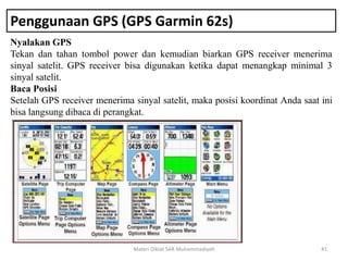 Penggunaan GPS (GPS Garmin 62s)
Nyalakan GPS
Tekan dan tahan tombol power dan kemudian biarkan GPS receiver menerima
sinyal satelit. GPS receiver bisa digunakan ketika dapat menangkap minimal 3
sinyal satelit.
Baca Posisi
Setelah GPS receiver menerima sinyal satelit, maka posisi koordinat Anda saat ini
bisa langsung dibaca di perangkat.
Materi Diklat SAR Muhammadiyah 41
 