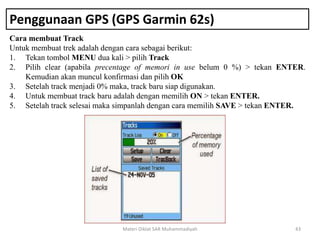 Penggunaan GPS (GPS Garmin 62s)
Cara membuat Track
Untuk membuat trek adalah dengan cara sebagai berikut:
1. Tekan tombol MENU dua kali > pilih Track
2. Pilih clear (apabila precentage of memori in use belum 0 %) > tekan ENTER.
Kemudian akan muncul konfirmasi dan pilih OK
3. Setelah track menjadi 0% maka, track baru siap digunakan.
4. Untuk membuat track baru adalah dengan memilih ON > tekan ENTER.
5. Setelah track selesai maka simpanlah dengan cara memilih SAVE > tekan ENTER.
Materi Diklat SAR Muhammadiyah 43
 