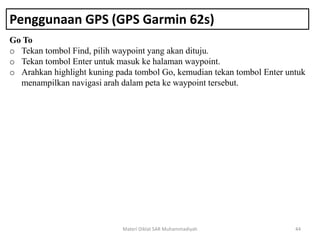 Penggunaan GPS (GPS Garmin 62s)
Go To
o Tekan tombol Find, pilih waypoint yang akan dituju.
o Tekan tombol Enter untuk masuk ke halaman waypoint.
o Arahkan highlight kuning pada tombol Go, kemudian tekan tombol Enter untuk
menampilkan navigasi arah dalam peta ke waypoint tersebut.
Materi Diklat SAR Muhammadiyah 44
 