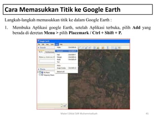Cara Memasukkan Titik ke Google Earth
Langkah-langkah memasukkan titik ke dalam Google Earth :
Materi Diklat SAR Muhammadiyah 45
1. Membuka Aplikasi google Earth, setelah Aplikasi terbuka, pilih Add yang
berada di deretan Menu > pilih Placemark / Ctrl + Shift + P.
 