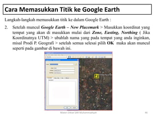 Cara Memasukkan Titik ke Google Earth
Langkah-langkah memasukkan titik ke dalam Google Earth :
Materi Diklat SAR Muhammadiyah 46
2. Setelah muncul Google Earth – New Placemark > Masukkan koordinat yang
tempat yang akan di masukkan mulai dari Zone, Easting, Northing ( Jika
Koordinatnya UTM) > ubahlah nama yang pada tempat yang anda inginkan,
misal Prodi P. Geografi > setelah semua selesai pilih OK maka akan muncul
seperti pada gambar di bawah ini.
 