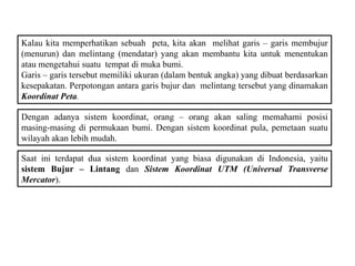 Kalau kita memperhatikan sebuah peta, kita akan melihat garis – garis membujur
(menurun) dan melintang (mendatar) yang akan membantu kita untuk menentukan
atau mengetahui suatu tempat di muka bumi.
Garis – garis tersebut memiliki ukuran (dalam bentuk angka) yang dibuat berdasarkan
kesepakatan. Perpotongan antara garis bujur dan melintang tersebut yang dinamakan
Koordinat Peta.
Dengan adanya sistem koordinat, orang – orang akan saling memahami posisi
masing-masing di permukaan bumi. Dengan sistem koordinat pula, pemetaan suatu
wilayah akan lebih mudah.
Saat ini terdapat dua sistem koordinat yang biasa digunakan di Indonesia, yaitu
sistem Bujur – Lintang dan Sistem Koordinat UTM (Universal Transverse
Mercator).
 