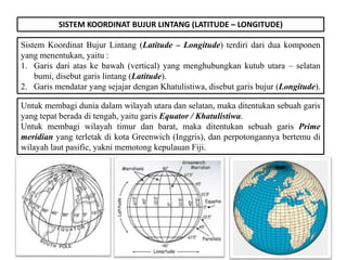 SISTEM KOORDINAT BUJUR LINTANG (LATITUDE – LONGITUDE)
Sistem Koordinat Bujur Lintang (Latitude – Longitude) terdiri dari dua komponen
yang menentukan, yaitu :
1. Garis dari atas ke bawah (vertical) yang menghubungkan kutub utara – selatan
bumi, disebut garis lintang (Latitude).
2. Garis mendatar yang sejajar dengan Khatulistiwa, disebut garis bujur (Longitude).
Untuk membagi dunia dalam wilayah utara dan selatan, maka ditentukan sebuah garis
yang tepat berada di tengah, yaitu garis Equator / Khatulistiwa.
Untuk membagi wilayah timur dan barat, maka ditentukan sebuah garis Prime
meridian yang terletak di kota Greenwich (Inggris), dan perpotongannya bertemu di
wilayah laut pasific, yakni memotong kepulauan Fiji.
 