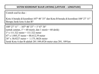 SISTEM KOORDINAT BUJUR LINTANG (LATITUDE – LONGITUDE)
Contoh soal ke dua :
Kota A berada di koordinat 107º 40’ 33” dan Kota B berada di koordinat 108º 27’ 11”
Berapa Jarak kota A dan B?
108º 27’ 11” – 107º 40’ 33” = 1º 47′ 38″
(untuk catatan, 1º = 60 menit, dan 1 menit = 60 detik)
1º x 111.322 meter = 111.322 meter
47′ x 1.885,37 meter = 88.612,39 meter
38″ x 30,9227 meter = 1.175, 0626 meter
Jarak Kota A dan B adalah 201.109,4526 meter atau 201, 109 km
 