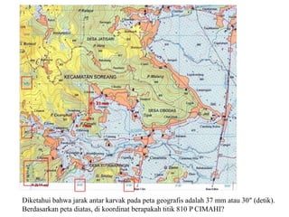 Diketahui bahwa jarak antar karvak pada peta geografis adalah 37 mm atau 30″ (detik).
Berdasarkan peta diatas, di koordinat berapakah titik 810 P CIMAHI?
 