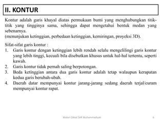 II. KONTUR
Kontur adalah garis khayal diatas permukaan bumi yang menghubungkan titik-
titik yang tingginya sama, sehingga dapat mengetahui bentuk medan yang
sebenarnya.
(menunjukan ketinggian, perbedaan ketinggian, kemiringan, proyeksi 3D).
Materi Diklat SAR Muhammadiyah 6
Sifat-sifat garis kontur :
1. Garis kontur dengan ketinggian lebih rendah selalu mengelilingi garis kontur
yang lebih tinggi, kecuali bila disebutkan khusus untuk hal-hal tertentu, seperti
kawah.
2. Garis kontur tidak pernah saling berpotongan.
3. Beda ketinggian antara dua garis kontur adalah tetap walaupun kerapatan
kedua garis berubah-ubah.
4. Daerah datar mempunyai kontur jarang-jarang sedang daerah terjal/curam
mempunyai kontur rapat.
 