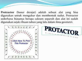 Protractor (busur derajat) adalah sebuat alat yang bisa
digunakan untuk mengukur dan membentuk sudut. Protractor
sederhana biasanya berupa cakram separuh dan alat ini sudah
digunakan sejak ribuan tahun yang lalu dalam ilmu geometri.
 