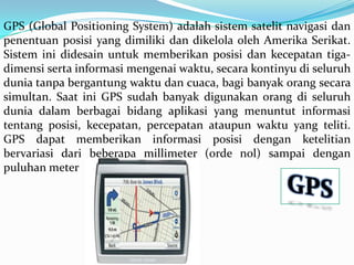 GPS (Global Positioning System) adalah sistem satelit navigasi dan
penentuan posisi yang dimiliki dan dikelola oleh Amerika Serikat.
Sistem ini didesain untuk memberikan posisi dan kecepatan tiga-
dimensi serta informasi mengenai waktu, secara kontinyu di seluruh
dunia tanpa bergantung waktu dan cuaca, bagi banyak orang secara
simultan. Saat ini GPS sudah banyak digunakan orang di seluruh
dunia dalam berbagai bidang aplikasi yang menuntut informasi
tentang posisi, kecepatan, percepatan ataupun waktu yang teliti.
GPS dapat memberikan informasi posisi dengan ketelitian
bervariasi dari beberapa millimeter (orde nol) sampai dengan
puluhan meter
 