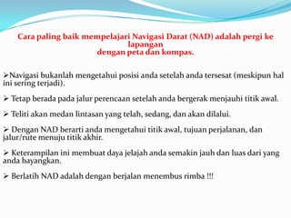 Cara paling baik mempelajari Navigasi Darat (NAD) adalah pergi ke
                               lapangan
                       dengan peta dan kompas.

Navigasi bukanlah mengetahui posisi anda setelah anda tersesat (meskipun hal
ini sering terjadi).
 Tetap berada pada jalur perencaan setelah anda bergerak menjauhi titik awal.
 Teliti akan medan lintasan yang telah, sedang, dan akan dilalui.
 Dengan NAD berarti anda mengetahui titik awal, tujuan perjalanan, dan
jalur/rute menuju titik akhir.
 Keterampilan ini membuat daya jelajah anda semakin jauh dan luas dari yang
anda bayangkan.
 Berlatih NAD adalah dengan berjalan menembus rimba !!!
 