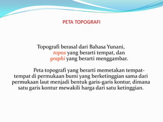 PETA TOPOGRAFI



          Topografi berasal dari Bahasa Yunani,
                topos yang berarti tempat, dan
               graphi yang berarti menggambar.

          Peta topografi yang berarti memetakan tempat-
 tempat di permukaan bumi yang berketinggian sama dari
permukaan laut menjadi bentuk garis-garis kontur, dimana
   satu garis kontur mewakili harga dari satu ketinggian.
 