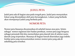 JUDUL PETA
Judul peta ada di bagian atas pada tengah peta. Judul peta menyatakan
lokasi yang ditunjukkan oleh peta bersangkutan. Lokasi yang berbeda
akan mempunyai judul yang berbeda pula.

                           NOMOR PETA

Nomor peta biasanya dicantumkan di sebelah kanan atas peta. Selain
sebagai nomor registrasi dari badan pembuat, nomor peta juga berguna
sebagai petunjuk bila kita memerlukan peta daerah lain di sekitar suatu
daerah yang terpetakan. Biasanya di bagian bawah disertakan juga indeks
lembar peta yang mencantumkan nomor-nomor peta yang ada di
sekeliling peta tersebut.
 