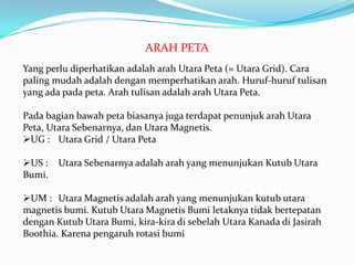 ARAH PETA
Yang perlu diperhatikan adalah arah Utara Peta (= Utara Grid). Cara
paling mudah adalah dengan memperhatikan arah. Huruf-huruf tulisan
yang ada pada peta. Arah tulisan adalah arah Utara Peta.

Pada bagian bawah peta biasanya juga terdapat penunjuk arah Utara
Peta, Utara Sebenarnya, dan Utara Magnetis.
UG : Utara Grid / Utara Peta

US :   Utara Sebenarnya adalah arah yang menunjukan Kutub Utara
Bumi.

UM : Utara Magnetis adalah arah yang menunjukan kutub utara
magnetis bumi. Kutub Utara Magnetis Bumi letaknya tidak bertepatan
dengan Kutub Utara Bumi, kira-kira di sebelah Utara Kanada di Jasirah
Boothia. Karena pengaruh rotasi bumi
 