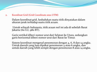 2.   Koordinat Grid (Grid Coordinate atau UTM)

     Dalam koordinat grid, kedudukan suatu titik dinyatakan dalam
     ukuran jarak terhadap suatu titik acuan.
      Untuk wilayah Indonesia, titik acuan nol ini ada di sebelah Barat
     Jakarta (6o LU, 98o BT).
     Garis vertikal diberi nomor urut dari Selatan ke Utara, sedangkan
     garis horizontal diberi nomor urut dari Barat ke Timur.
     Sistem koordinat mengenal penomoran dengan 4, 6, 8 dan 14 angka.
     Untuk daerah yang luas dipakai penomoran 4 atau 6 angka, dan
     untuk daerah yang lebih sempit dengan penomoran 8 atau 14 angka.
 
