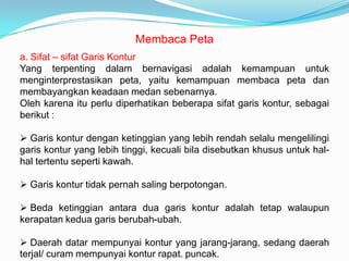 Membaca Peta
a. Sifat – sifat Garis Kontur
Yang terpenting dalam bernavigasi adalah kemampuan untuk
menginterprestasikan peta, yaitu kemampuan membaca peta dan
membayangkan keadaan medan sebenarnya.
Oleh karena itu perlu diperhatikan beberapa sifat garis kontur, sebagai
berikut :

 Garis kontur dengan ketinggian yang lebih rendah selalu mengelilingi
garis kontur yang lebih tinggi, kecuali bila disebutkan khusus untuk hal-
hal tertentu seperti kawah.

 Garis kontur tidak pernah saling berpotongan.

 Beda ketinggian antara dua garis kontur adalah tetap walaupun
kerapatan kedua garis berubah-ubah.

 Daerah datar mempunyai kontur yang jarang-jarang, sedang daerah
terjal/ curam mempunyai kontur rapat. puncak.
 