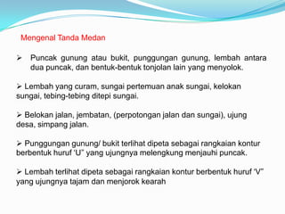 Mengenal Tanda Medan

   Puncak gunung atau bukit, punggungan gunung, lembah antara
    dua puncak, dan bentuk-bentuk tonjolan lain yang menyolok.

 Lembah yang curam, sungai pertemuan anak sungai, kelokan
sungai, tebing-tebing ditepi sungai.

 Belokan jalan, jembatan, (perpotongan jalan dan sungai), ujung
desa, simpang jalan.

 Punggungan gunung/ bukit terlihat dipeta sebagai rangkaian kontur
berbentuk huruf ‘U” yang ujungnya melengkung menjauhi puncak.

 Lembah terlihat dipeta sebagai rangkaian kontur berbentuk huruf ‘V”
yang ujungnya tajam dan menjorok kearah
 