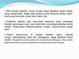  Bila berada dipantai, muara sungai dapat dijadikan tanda medan
yang sangat jelas, begitu juga tanjung yang menjorok kelaut, teluk-
teluk yang mencolok, pulau kecil, delta, dsb.

 Didaerah dataran atau rawa-rawa biasanya sukar mendapat
tonjolan permukaan bumi, atau bukit-bukit yang dapat dijadikan tanda
medan. Pergunakan belokan-belokan sungai, muara-muara sungai
kecil.

 Dalam penyusuran di sungai, kelokan tajam, cabang
sungai, tebing-tebing, delta dan sebagainya, dapat dijadikan tanda
medan. Pengertian tanda medan ini mutlak harus dikuasai. Akan selalu
digunakan pada uraian selanjutnya tentang teknik peta kompas.
 