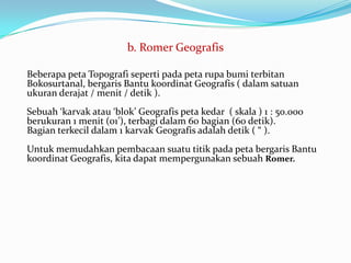 b. Romer Geografis

Beberapa peta Topografi seperti pada peta rupa bumi terbitan
Bokosurtanal, bergaris Bantu koordinat Geografis ( dalam satuan
ukuran derajat / menit / detik ).
Sebuah ‘karvak atau ‘blok’ Geografis peta kedar ( skala ) 1 : 50.000
berukuran 1 menit (01’), terbagi dalam 60 bagian (60 detik).
Bagian terkecil dalam 1 karvak Geografis adalah detik ( “ ).
Untuk memudahkan pembacaan suatu titik pada peta bergaris Bantu
koordinat Geografis, kita dapat mempergunakan sebuah Romer.
 