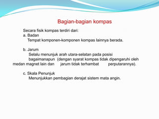 Bagian-bagian kompas
     Secara fisik kompas terdiri dari:
     a. Badan
        Tempat komponen-komponen kompas lainnya berada.

    b. Jarum
        Selalu menunjuk arah utara-selatan pada posisi
        bagaimanapun (dengan syarat kompas tidak dipengaruhi oleh
medan magnet lain dan    jarum tidak terhambat     perputarannya).

     c. Skala Penunjuk
         Menunjukkan pembagian derajat sistem mata angin.
 