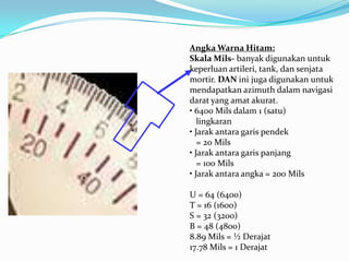 Angka Warna Hitam:
Skala Mils- banyak digunakan untuk
keperluan artileri, tank, dan senjata
mortir. DAN ini juga digunakan untuk
mendapatkan azimuth dalam navigasi
darat yang amat akurat.
• 6400 Mils dalam 1 (satu)
   lingkaran
• Jarak antara garis pendek
   = 20 Mils
• Jarak antara garis panjang
   = 100 Mils
• Jarak antara angka = 200 Mils

U = 64 (6400)
T = 16 (1600)
S = 32 (3200)
B = 48 (4800)
8.89 Mils = ½ Derajat
17.78 Mils = 1 Derajat
 