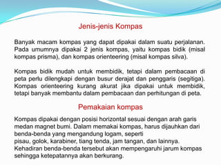 Jenis-jenis Kompas

Banyak macam kompas yang dapat dipakai dalam suatu perjalanan.
Pada umumnya dipakai 2 jenis kompas, yaitu kompas bidik (misal
kompas prisma), dan kompas orienteering (misal kompas silva).

Kompas bidik mudah untuk membidik, tetapi dalam pembacaan di
peta perlu dilengkapi dengan busur derajat dan penggaris (segitiga).
Kompas orienteering kurang akurat jika dipakai untuk membidik,
tetapi banyak membantu dalam pembacaan dan perhitungan di peta.

                      Pemakaian kompas
Kompas dipakai dengan posisi horizontal sesuai dengan arah garis
medan magnet bumi. Dalam memakai kompas, harus dijauhkan dari
benda-benda yang mengandung logam, seperti
pisau, golok, karabiner, tiang tenda, jam tangan, dan lainnya.
Kehadiran benda-benda tersebut akan mempengaruhi jarum kompas
sehingga ketepatannya akan berkurang.
 