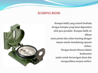 KOMPAS BIDIK


         Kompas bidik yang orisinil berbeda
       dengan kompas yang biasa digunakan
        oleh para pendaki. Kompas bidik ini
                                     dibuat
      amat presisi dan tahan banting dengan
          tujuan untuk mendukung operasi
                                    militer.
               Dengan desain khusus dalam
                                keakuratan
          sudut untuk bernavigasi darat dan
               mengarahkan senjata artileri.
 