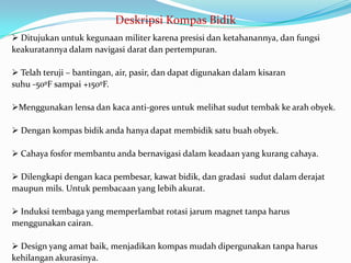 Deskripsi Kompas Bidik
 Ditujukan untuk kegunaan militer karena presisi dan ketahanannya, dan fungsi
keakuratannya dalam navigasi darat dan pertempuran.

 Telah teruji – bantingan, air, pasir, dan dapat digunakan dalam kisaran
suhu -50ºF sampai +150ºF.

Menggunakan lensa dan kaca anti-gores untuk melihat sudut tembak ke arah obyek.

 Dengan kompas bidik anda hanya dapat membidik satu buah obyek.

 Cahaya fosfor membantu anda bernavigasi dalam keadaan yang kurang cahaya.

 Dilengkapi dengan kaca pembesar, kawat bidik, dan gradasi sudut dalam derajat
maupun mils. Untuk pembacaan yang lebih akurat.

 Induksi tembaga yang memperlambat rotasi jarum magnet tanpa harus
menggunakan cairan.

 Design yang amat baik, menjadikan kompas mudah dipergunakan tanpa harus
kehilangan akurasinya.
 