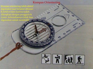 Kompas Orientering
Kompas orientering lebih efektif
digunakan saat berjalan dihutan
& lebih evisien karena sudah
dilengkapi dengan penggaris &
romer ,kelemahannya tidak bisa
digunakan untuk membidik
 