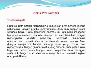 Teknik Peta Kompas

1.Orientasi peta

Orientasi peta adalah menyamakan kedudukan peta dengan medan
sebenarnya (secara praktis, menyamakan utara peta dengan utara
sesungguhnya). Untuk keperluan orientasi ini, kita perlu mengenal
tanda-tanda medan yang ada dilokasi. Ini bisa dilakukan dengan
menanyakan       kepada     penduduk     setempat      nama-nama
gunung, bukit, sungai, ataupun tanda-tanda medan lainnya. Atau
dengan mengamati kondisi bentang alam yang terlihat dan
mencocokkan dengan gambar kontur yang terdapat pada peta. Untuk
keperluan praktis, utara kompas (utara magnetik) dapat dianggap
suatu titik dengan arah utara sebenarnya, tanpa memperhitungkan
adanya deklinasi.
 