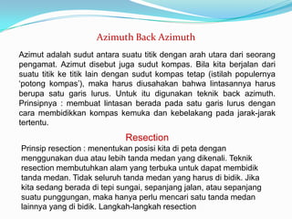 Azimuth Back Azimuth
Azimut adalah sudut antara suatu titik dengan arah utara dari seorang
pengamat. Azimut disebut juga sudut kompas. Bila kita berjalan dari
suatu titik ke titik lain dengan sudut kompas tetap (istilah populernya
‘potong kompas’), maka harus diusahakan bahwa lintasannya harus
berupa satu garis lurus. Untuk itu digunakan teknik back azimuth.
Prinsipnya : membuat lintasan berada pada satu garis lurus dengan
cara membidikkan kompas kemuka dan kebelakang pada jarak-jarak
tertentu.
                             Resection
Prinsip resection : menentukan posisi kita di peta dengan
menggunakan dua atau lebih tanda medan yang dikenali. Teknik
resection membutuhkan alam yang terbuka untuk dapat membidik
tanda medan. Tidak seluruh tanda medan yang harus di bidik. Jika
kita sedang berada di tepi sungai, sepanjang jalan, atau sepanjang
suatu punggungan, maka hanya perlu mencari satu tanda medan
lainnya yang di bidik. Langkah-langkah resection
 