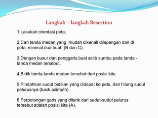 Langkah – langkah Resection
1.Lakukan orientasi peta.

2.Cari tanda medan yang mudah dikenali dilapangan dan di
peta, minimal dua buah (B dan C).

3.Dengan busur dan penggaris,buat salib sumbu pada tanda -
tanda medan tersebut.

4.Bidik tanda-tanda medan tersebut dari posisi kita.

5.Pindahkan sudut bidikan yang didapat ke peta, dan hitung sudut
pelurusnya (back azimuth).

6.Perpotongan garis yang ditarik dari sudut-sudut pelurus
tersebut adalah posisi kita (A).
 