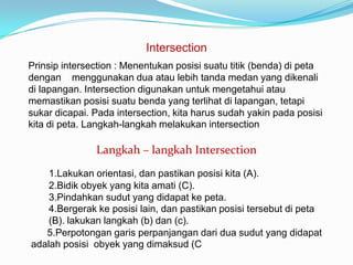 Intersection
Prinsip intersection : Menentukan posisi suatu titik (benda) di peta
dengan menggunakan dua atau lebih tanda medan yang dikenali
di lapangan. Intersection digunakan untuk mengetahui atau
memastikan posisi suatu benda yang terlihat di lapangan, tetapi
sukar dicapai. Pada intersection, kita harus sudah yakin pada posisi
kita di peta. Langkah-langkah melakukan intersection

               Langkah – langkah Intersection
    1.Lakukan orientasi, dan pastikan posisi kita (A).
    2.Bidik obyek yang kita amati (C).
    3.Pindahkan sudut yang didapat ke peta.
    4.Bergerak ke posisi lain, dan pastikan posisi tersebut di peta
    (B). lakukan langkah (b) dan (c).
   5.Perpotongan garis perpanjangan dari dua sudut yang didapat
adalah posisi obyek yang dimaksud (C
 