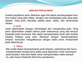 ANALISA PERJALANAN

Analisa perjalanan perlu dilakukan agar kita dapat membayangkan kira-
kira medan yang akan dilalui, dengan cara mempelajari peta yang akan
dipakai. Yang perlu dianalisa adalah jarak, waktu, dan tanda-tanda
medan.
         a.Jarak
Jarak diperkirakan dengan mempelajari dan menganalisa peta. Yang
perlu diperhatikan adalah bahwa jarak sebenarnya yang kita tempuh
bukanlah jarak horizontal. Kita dapat memperkirakan jarak (dan kondisi
medan) lintasan yang akan ditempuh dengan memproyeksikan
lintasan, kemudian mengalikannya dengan skala untuk memperoleh
jarak sebenarnya.
          b. Waktu
Bila sudah dapat memperkirakan jarak lintasan, selanjutnya kita harus
memperkirakan berapa lama waktu yang diperlukan untuk menempuh
jarak tersebut. Ada teori klasik untuk memperkirakan waktu tempuh
ini, yaitu hukum Naismith (lihat ilmu penaksiran).
 