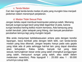 c. Tanda Medan
Cari dan ingat tanda-tanda medan di peta yang mungkin bisa menjadi
pedoman dalam menempuh perjalanan.

       d. Medan Tidak Sesuai Peta
Jangan terlalu cepat membuat kesimpulan petanya salah. Memang
banyak sungai-sungai kecil yang tidak tegambar di peta, karena
sungai tersebut kering ketika musim kemarau. Ada kampung yang
sudah berubah, jalan setapak yang hilang, dan banyak perubahan-
perubahan lainnya lagi yang mungkin terjadi.

Bila anda menjumpai ketidaksesuaian antara peta dengan kondisi
lapangan, baca kembali peta dengan lebih teliti, cari tanda-tanda
medan yang bisa dikenali. Jangan terpaku hanya pada satu gejala
yang tidak ada di peta sehingga hal-hal lain yang dapat dianalisa
akan terlupakan. Kalau terlalu banyak hal yang tidak
sesuai, kemungkinan besar anda yang salah (mengikuti punggungan
yang salah, menyusuri sungai yang salah, atau salah dalam
melakukan resection). Peta topografi 1 : 25.000 atau 1 : 50.000
umumnya cukup teliti.
 