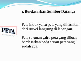 1. Berdasarkan Sumber Datanya


Peta induk yaitu peta yang dihasilkan
dari survei langsung di lapangan

Peta turunan yaitu peta yang dibuat
berdasarkan pada acuan peta yang
sudah ada,
 