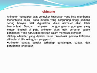 Altimeter
Altimeter merupakan alat pengukur ketinggian yang bisa membantu
menentukan posisi. pada medan yang bergunung tinggi kompas
sering banyak tidak digunakan. disini altimeter akan lebih
bermanfaat. Dengan menyusuri punggungan-punggungan yang
mudah dikenali di peta, altimeter akan lebih berperan dalam
perjalanan. Yang harus diperhatikan dalam memakai altimeter :
•Setiap altimeter yang dipakai harus dikalibrasi. periksa ketelitian
altimeter di titik ketinggian yang pasti.
•Altimeter sangat sensitif terhadap guncangan, cuaca, dan
perubahan tenperatur.
 