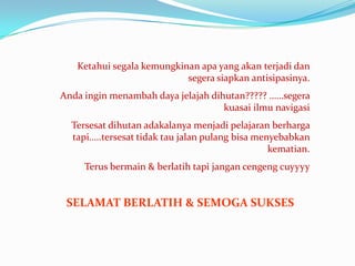 Ketahui segala kemungkinan apa yang akan terjadi dan
                           segera siapkan antisipasinya.
Anda ingin menambah daya jelajah dihutan????? ……segera
                                    kuasai ilmu navigasi
  Tersesat dihutan adakalanya menjadi pelajaran berharga
  tapi…..tersesat tidak tau jalan pulang bisa menyebabkan
                                                 kematian.
     Terus bermain & berlatih tapi jangan cengeng cuyyyy


 SELAMAT BERLATIH & SEMOGA SUKSES
 
