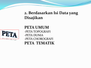 2. Berdasarkan Isi Data yang
Disajikan

PETA UMUM
-PETA TOPOGRAFI
-PETA DUNIA
-PETA CHOROGRAFI
PETA TEMATIK
 