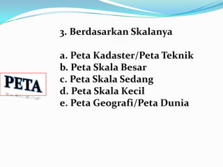 3. Berdasarkan Skalanya

a. Peta Kadaster/Peta Teknik
b. Peta Skala Besar
c. Peta Skala Sedang
d. Peta Skala Kecil
e. Peta Geografi/Peta Dunia
 
